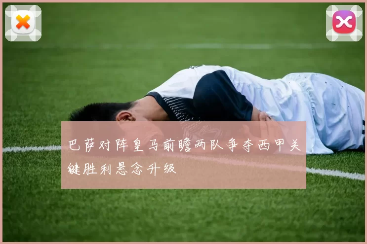 巴萨对阵皇马前瞻两队争夺西甲关键胜利悬念升级