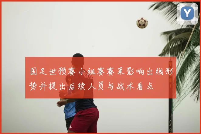 国足世预赛小组赛赛果影响出线形势并提出后续人员与战术看点