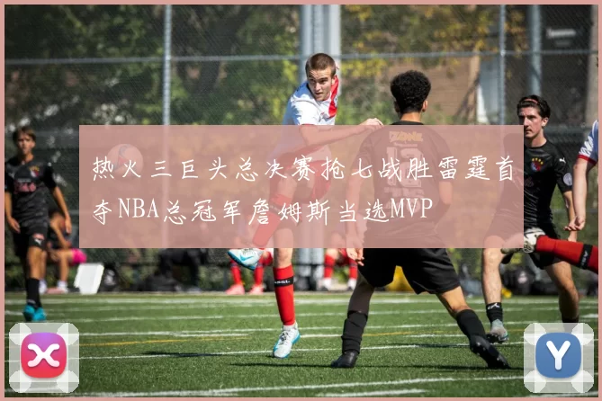热火三巨头总决赛抢七战胜雷霆首夺NBA总冠军詹姆斯当选MVP