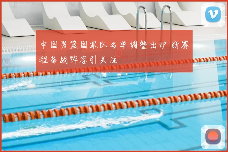 中国男篮国家队名单调整出炉 新赛程备战阵容引关注