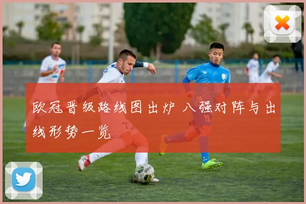 欧冠晋级路线图出炉 八强对阵与出线形势一览