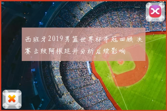 西班牙2019男篮世界杯夺冠回顾 决赛击败阿根廷并分析后续影响