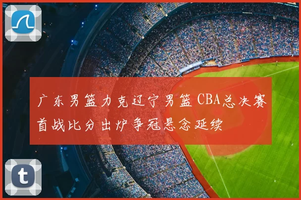 广东男篮力克辽宁男篮 CBA总决赛首战比分出炉争冠悬念延续