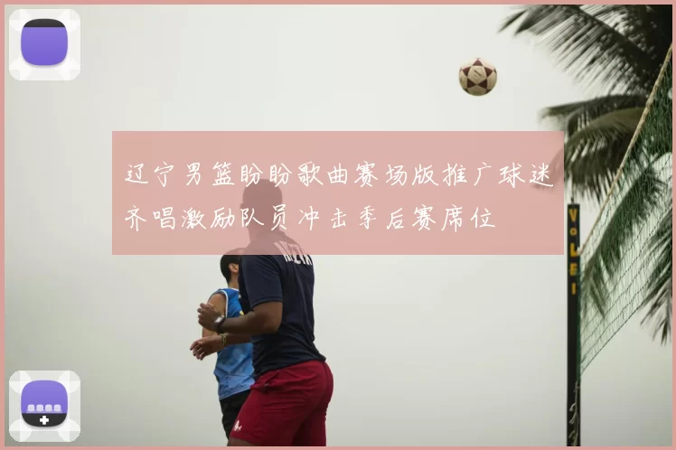 辽宁男篮盼盼歌曲赛场版推广球迷齐唱激励队员冲击季后赛席位