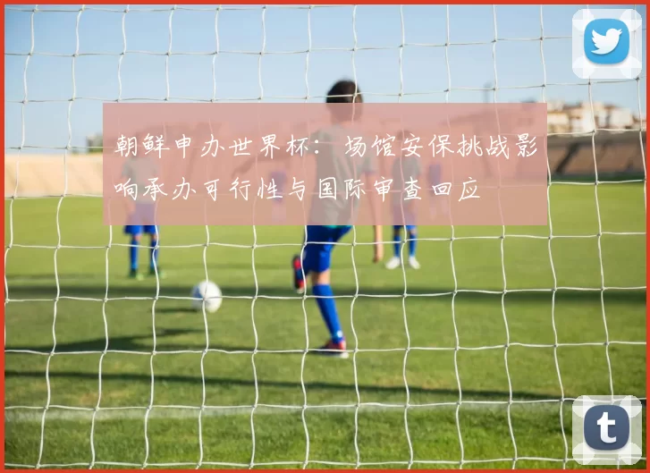 朝鲜申办世界杯:场馆安保挑战影响承办可行性与国际审查回应