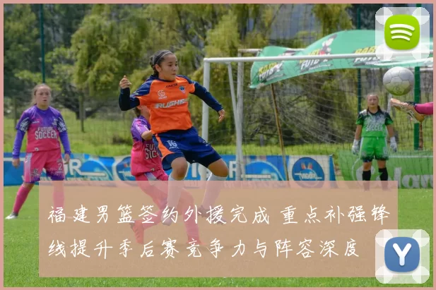 福建男篮签约外援完成 重点补强锋线提升季后赛竞争力与阵容深度