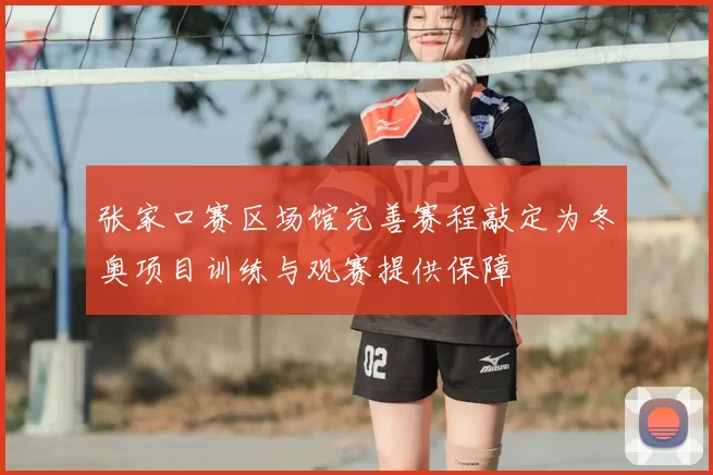 张家口赛区场馆完善赛程敲定为冬奥项目训练与观赛提供保障