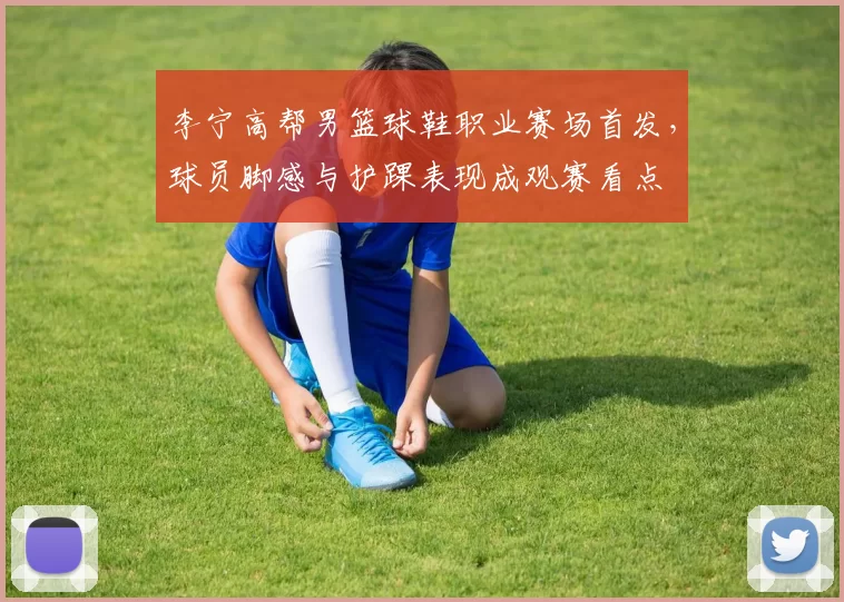 李宁高帮男篮球鞋职业赛场首发，球员脚感与护踝表现成观赛看点