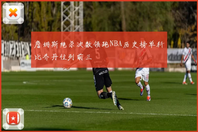 詹姆斯绝杀次数领跑NBA历史榜单科比乔丹位列前三
