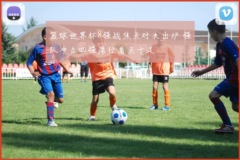 篮球世界杯8强战焦点对决出炉 强队冲击四强席位看点十足