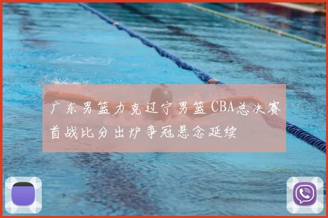 广东男篮力克辽宁男篮 CBA总决赛首战比分出炉争冠悬念延续