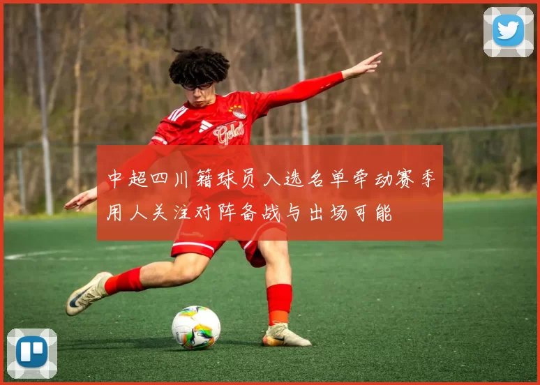 中超四川籍球员入选名单牵动赛季用人关注对阵备战与出场可能