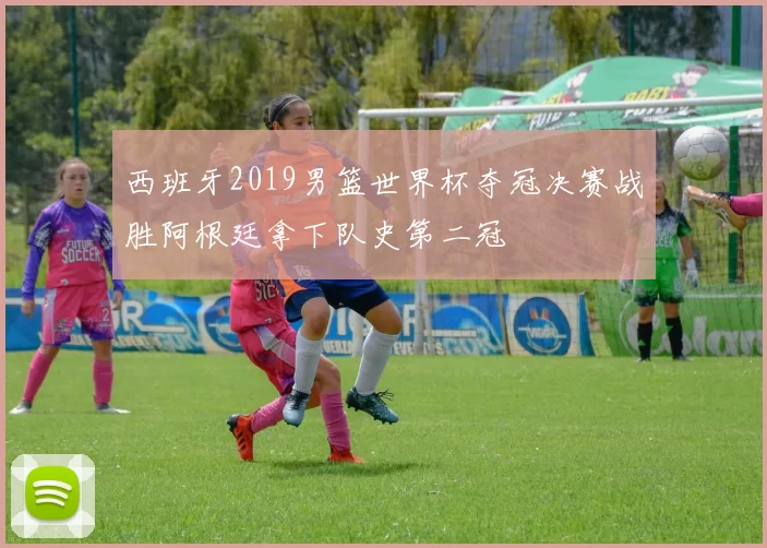 西班牙2019男篮世界杯夺冠决赛战胜阿根廷拿下队史第二冠