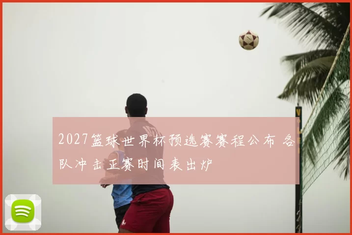 2027篮球世界杯预选赛赛程公布 各队冲击正赛时间表出炉