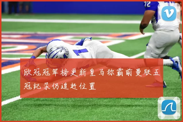 欧冠冠军榜更新皇马称霸前曼联五冠纪录仍追赶位置