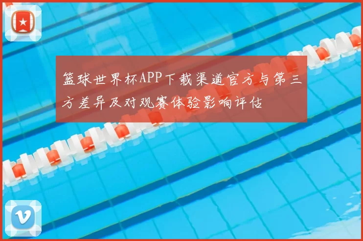 篮球世界杯APP下载渠道官方与第三方差异及对观赛体验影响评估