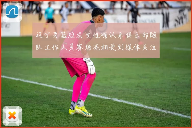 辽宁男篮短发女性确认系俱乐部随队工作人员赛场亮相受到媒体关注与解读