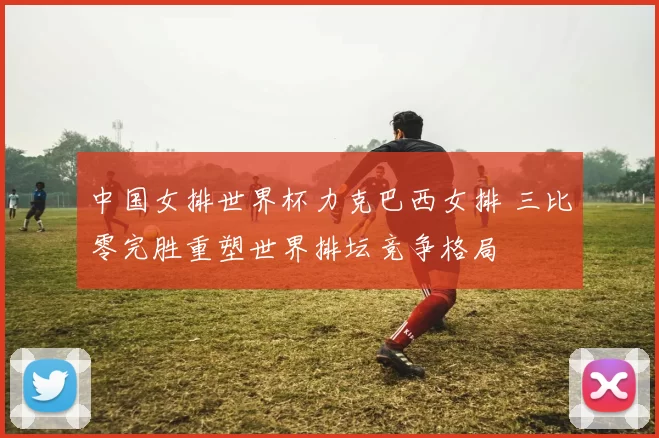 中国女排世界杯力克巴西女排 三比零完胜重塑世界排坛竞争格局