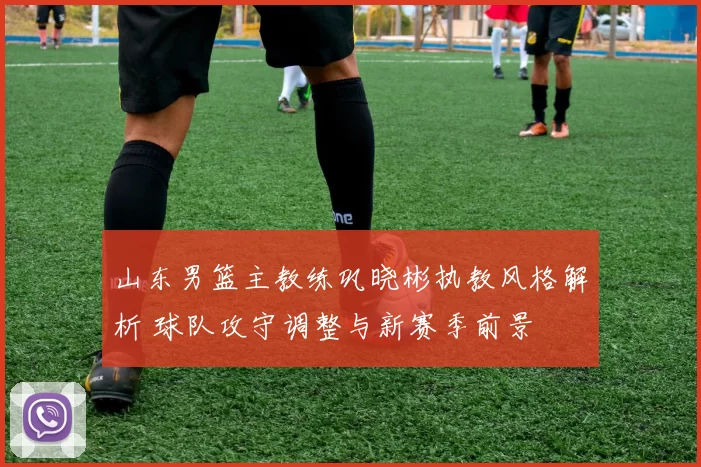 山东男篮主教练巩晓彬执教风格解析 球队攻守调整与新赛季前景