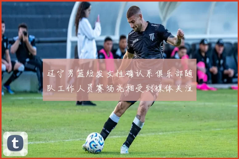 辽宁男篮短发女性确认系俱乐部随队工作人员赛场亮相受到媒体关注与解读