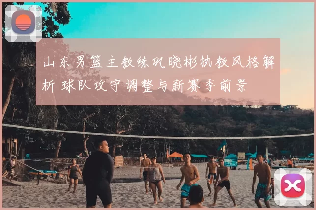 山东男篮主教练巩晓彬执教风格解析 球队攻守调整与新赛季前景