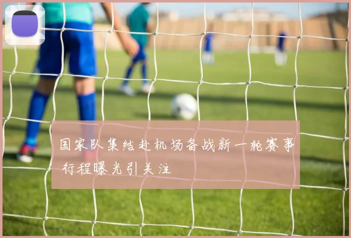 国家队集结赴机场备战新一轮赛事 行程曝光引关注