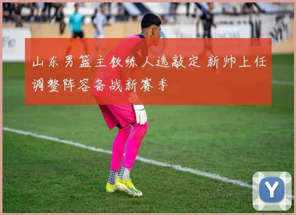 山东男篮主教练人选敲定 新帅上任调整阵容备战新赛季