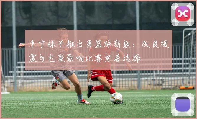 李宁袜子推出男篮球新款，改良缓震与包裹影响比赛穿着选择