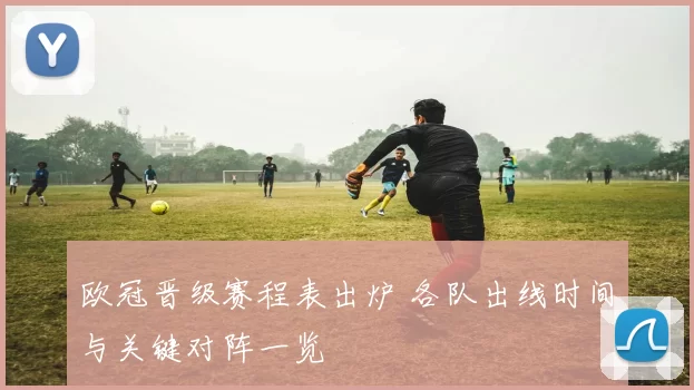 欧冠晋级赛程表出炉 各队出线时间与关键对阵一览