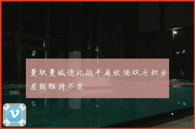 曼联曼城德比战平局收场双方积分差距维持不变