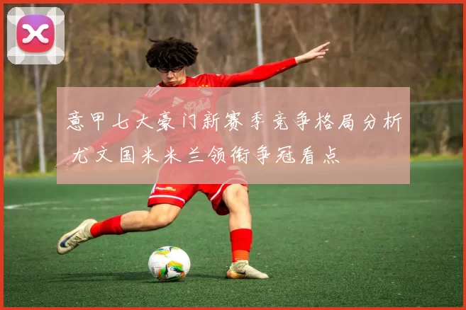 意甲七大豪门新赛季竞争格局分析 尤文国米米兰领衔争冠看点