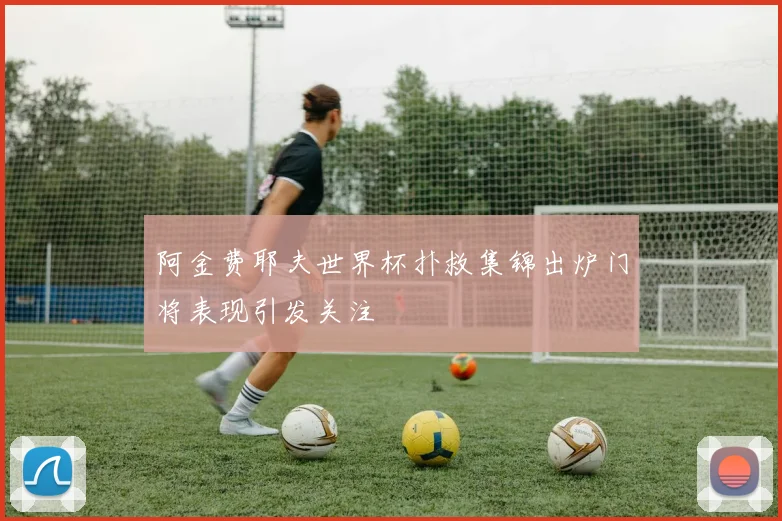 阿金费耶夫世界杯扑救集锦出炉门将表现引发关注