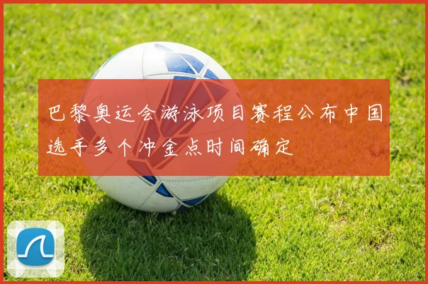 巴黎奥运会游泳项目赛程公布中国选手多个冲金点时间确定