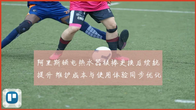 阿里斯顿电热水器镁棒更换后续航提升 维护成本与使用体验同步优化