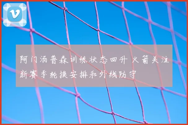 阿门汤普森训练状态回升 火箭关注新赛季轮换安排和外线防守