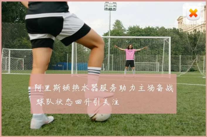 阿里斯顿热水器服务助力主场备战 球队状态回升引关注