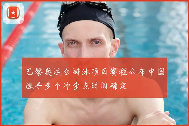 巴黎奥运会游泳项目赛程公布中国选手多个冲金点时间确定