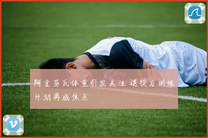阿金芬瓦体重引发关注 退役后训练计划再成焦点