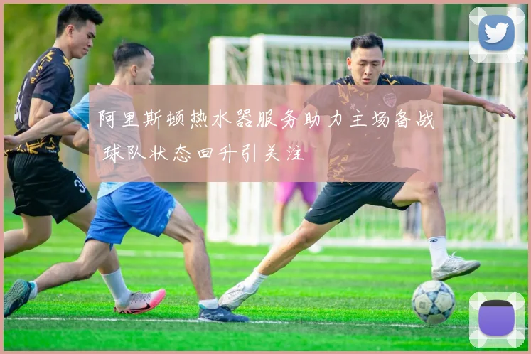 阿里斯顿热水器服务助力主场备战 球队状态回升引关注
