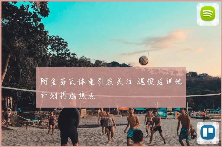 阿金芬瓦体重引发关注 退役后训练计划再成焦点