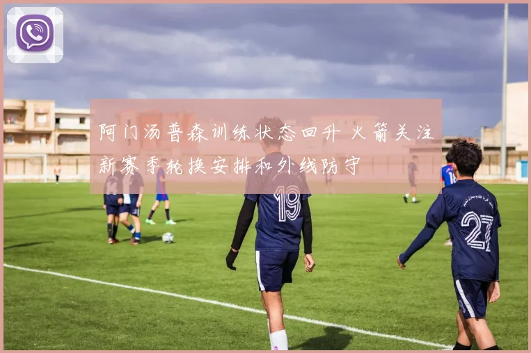 阿门汤普森训练状态回升 火箭关注新赛季轮换安排和外线防守