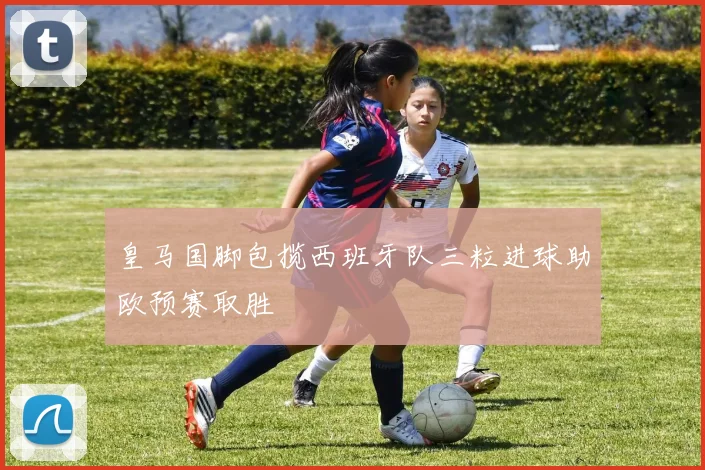 皇马国脚包揽西班牙队三粒进球助欧预赛取胜