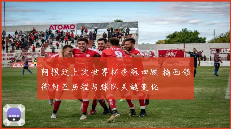 阿根廷上次世界杯夺冠回顾 梅西领衔封王历程与球队关键变化